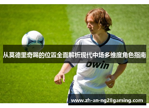 从莫德里奇踢的位置全面解析现代中场多维度角色指南