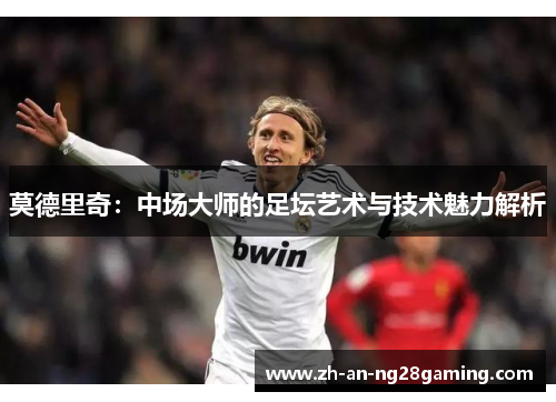 莫德里奇：中场大师的足坛艺术与技术魅力解析