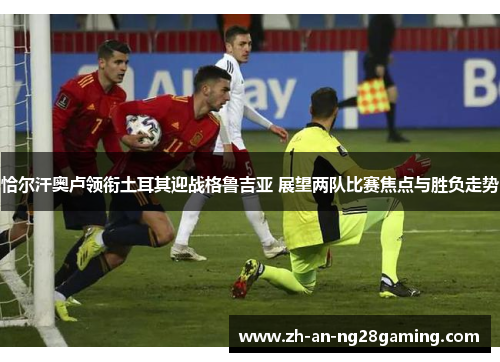 恰尔汗奥卢领衔土耳其迎战格鲁吉亚 展望两队比赛焦点与胜负走势