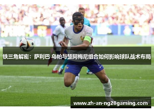 铁三角解密:萨利巴 乌帕与楚阿梅尼组合如何影响球队战术布局 铁三角解密:萨利巴 乌帕与楚阿梅尼组合如何影响球队战术布局