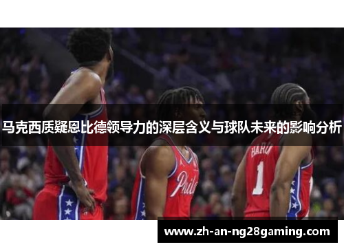 马克西质疑恩比德领导力的深层含义与球队未来的影响分析 马克西质疑恩比德领导力的深层含义与球队未来的影响分析