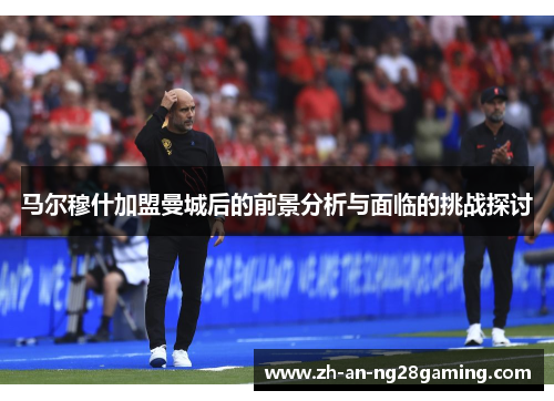 马尔穆什加盟曼城后的前景分析与面临的挑战探讨
