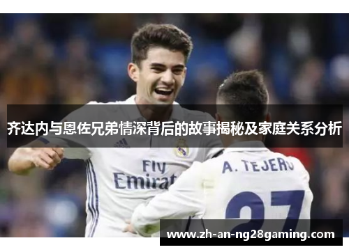 齐达内与恩佐兄弟情深背后的故事揭秘及家庭关系分析 齐达内与恩佐兄弟情深背后的故事揭秘及家庭关系分析