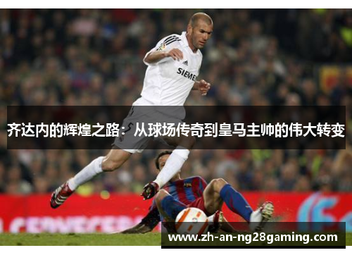 齐达内的辉煌之路:从球场传奇到皇马主帅的伟大转变 齐达内的辉煌之路:从球场传奇到皇马主帅的伟大转变