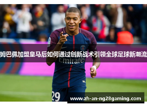 姆巴佩加盟皇马后如何通过创新战术引领全球足球新潮流
