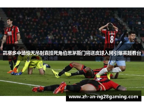 凯塞多中场惊天吊射直挂死角伯恩茅斯门将送皮球入网引爆英超看台 凯塞多中场惊天吊射直挂死角伯恩茅斯门将送皮球入网引爆英超看台