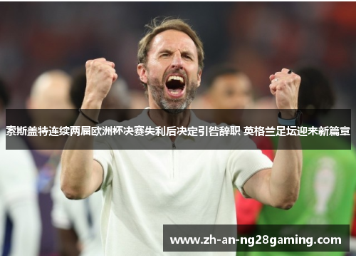 索斯盖特连续两届欧洲杯决赛失利后决定引咎辞职 英格兰足坛迎来新篇章