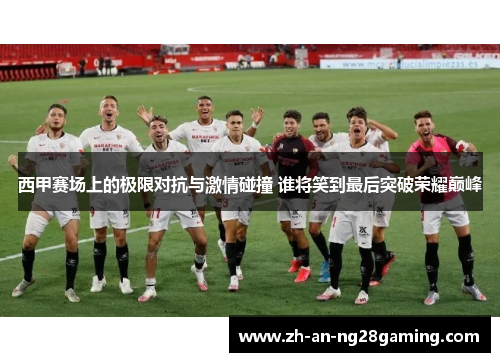 西甲赛场上的极限对抗与激情碰撞 谁将笑到最后突破荣耀巅峰