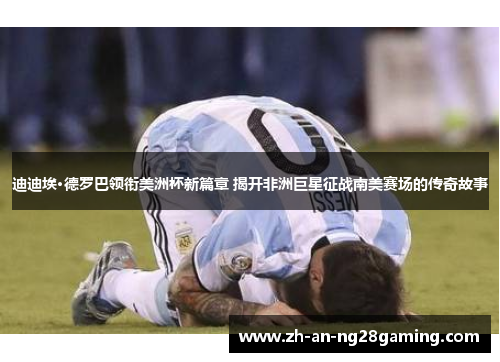 迪迪埃·德罗巴领衔美洲杯新篇章 揭开非洲巨星征战南美赛场的传奇故事