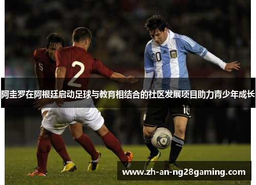 阿圭罗在阿根廷启动足球与教育相结合的社区发展项目助力青少年成长 阿圭罗在阿根廷启动足球与教育相结合的社区发展项目助力青少年成长