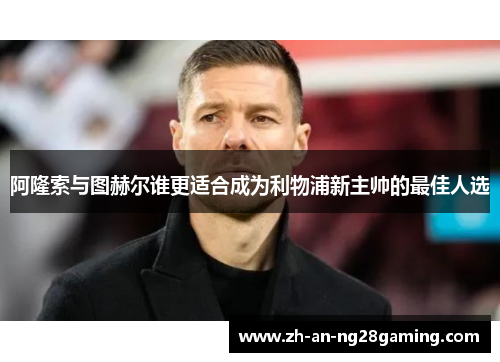 阿隆索与图赫尔谁更适合成为利物浦新主帅的最佳人选 阿隆索与图赫尔谁更适合成为利物浦新主帅的最佳人选